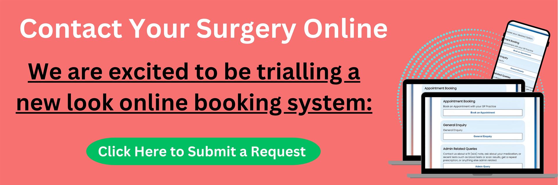 Contact your surgery online. We are excited to be trialling a new look online booking system: Click here to submit a request. 
